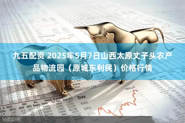 九五配资 2025年5月7日山西太原丈子头农产品物流园（原城东利民）价格行情