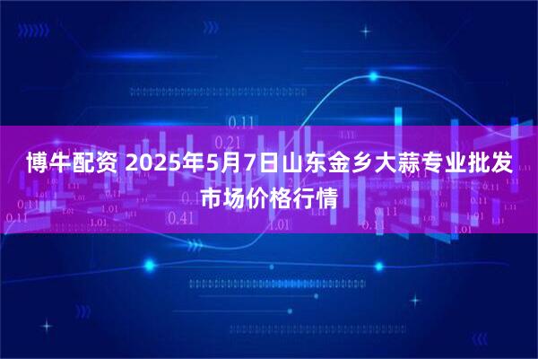 博牛配资 2025年5月7日山东金乡大蒜专业批发市场价格行情