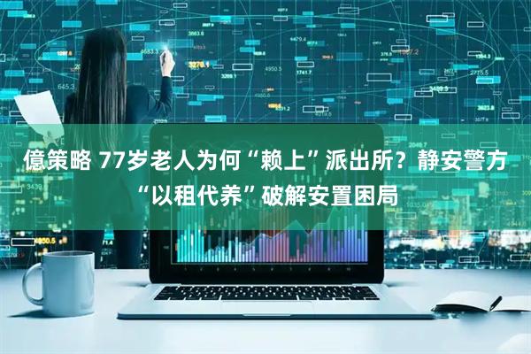 億策略 77岁老人为何“赖上”派出所？静安警方“以租代养”破解安置困局