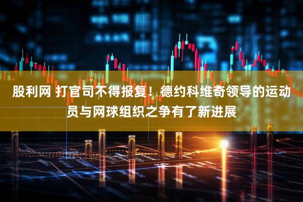股利网 打官司不得报复！德约科维奇领导的运动员与网球组织之争有了新进展
