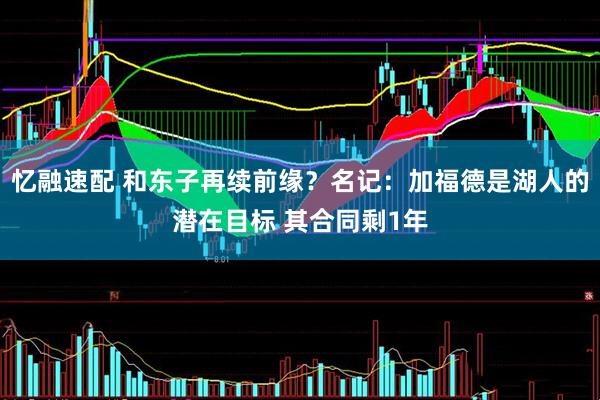忆融速配 和东子再续前缘？名记：加福德是湖人的潜在目标 其合同剩1年
