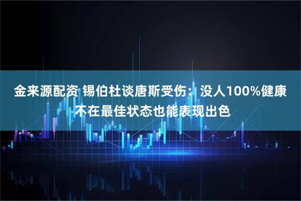 金来源配资 锡伯杜谈唐斯受伤：没人100%健康 不在最佳状态也能表现出色