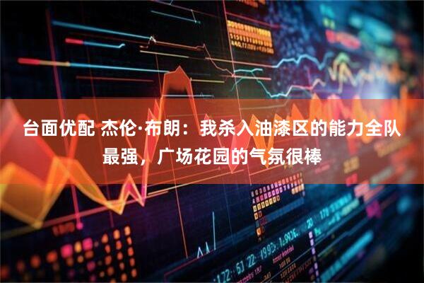 台面优配 杰伦·布朗：我杀入油漆区的能力全队最强，广场花园的气氛很棒