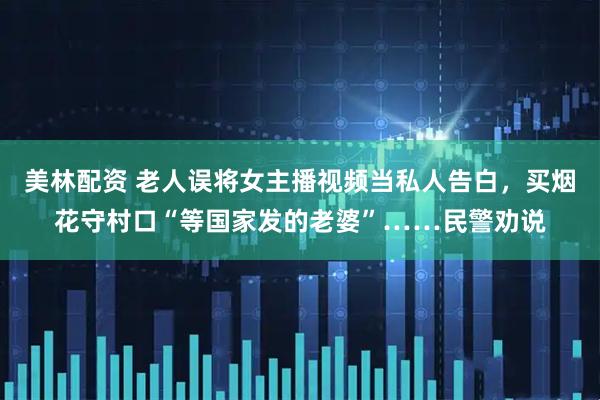 美林配资 老人误将女主播视频当私人告白，买烟花守村口“等国家发的老婆”……民警劝说
