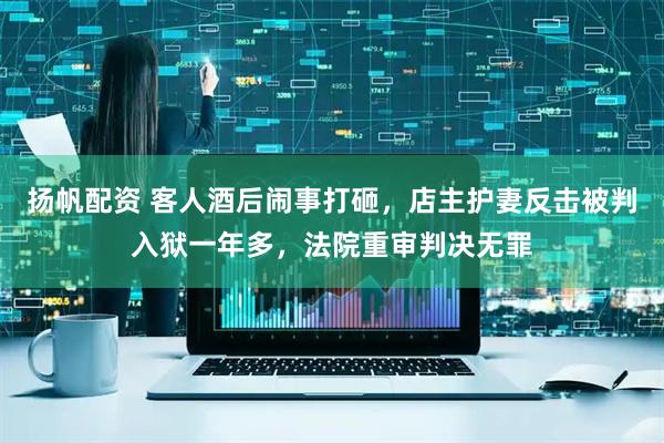 扬帆配资 客人酒后闹事打砸，店主护妻反击被判入狱一年多，法院重审判决无罪