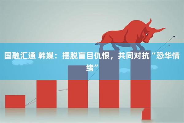 国融汇通 韩媒：摆脱盲目仇恨，共同对抗“恐华情绪”