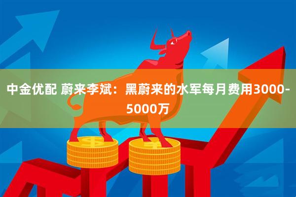 中金优配 蔚来李斌：黑蔚来的水军每月费用3000-5000万