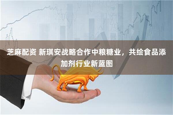 芝麻配资 新琪安战略合作中粮糖业，共绘食品添加剂行业新蓝图