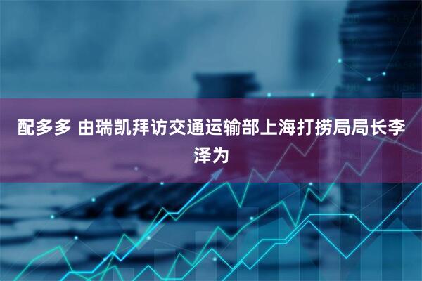 配多多 由瑞凯拜访交通运输部上海打捞局局长李泽为
