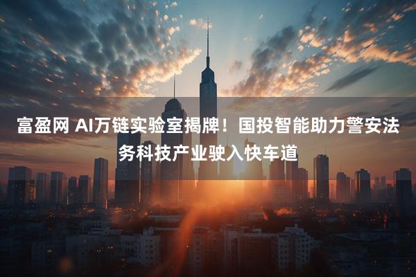 富盈网 AI万链实验室揭牌！国投智能助力警安法务科技产业驶入快车道