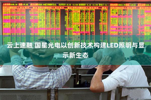云上速融 国星光电以创新技术构建LED照明与显示新生态