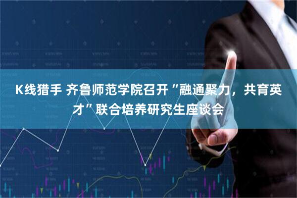 K线猎手 齐鲁师范学院召开“融通聚力，共育英才”联合培养研究生座谈会