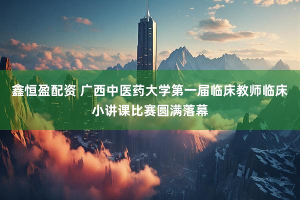 鑫恒盈配资 广西中医药大学第一届临床教师临床小讲课比赛圆满落幕