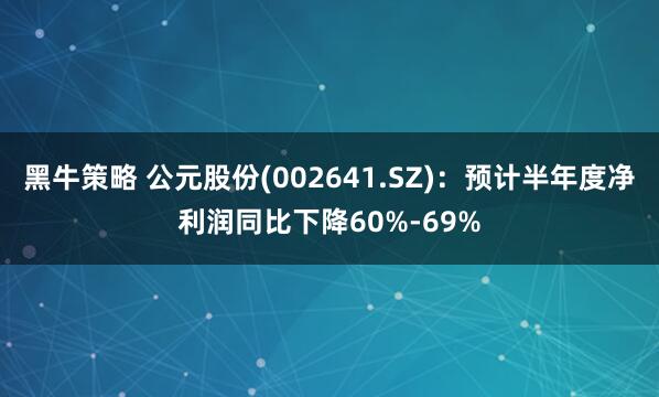 黑牛策略 公元股份(002641.SZ)：预计半年度净利润同比下降60%-69%