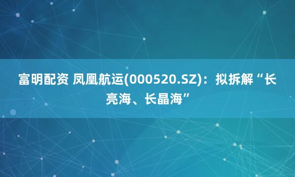 富明配资 凤凰航运(000520.SZ)：拟拆解“长亮海、长晶海”