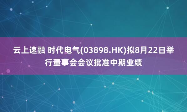 云上速融 时代电气(03898.HK)拟8月22日举行董事会会议批准中期业绩