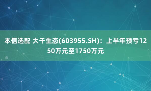 本信选配 大千生态(603955.SH)：上半年预亏1250万元至1750万元
