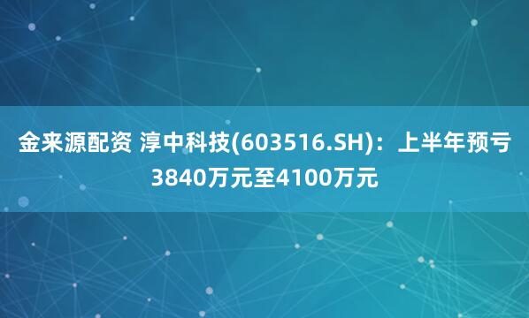 金来源配资 淳中科技(603516.SH)：上半年预亏3840万元至4100万元