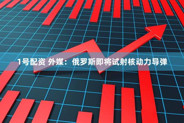 1号配资 外媒：俄罗斯即将试射核动力导弹