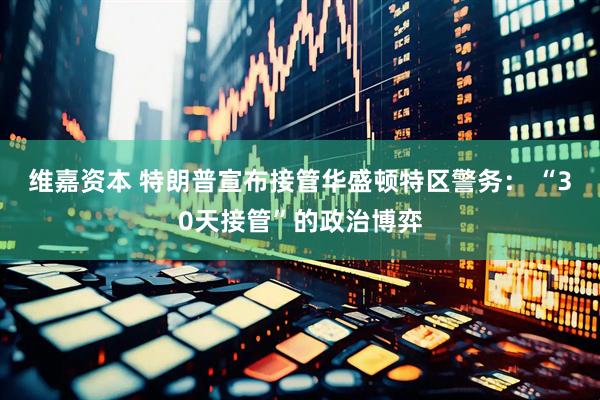 维嘉资本 特朗普宣布接管华盛顿特区警务： “30天接管”的政治博弈
