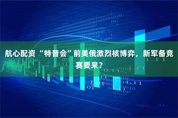 航心配资 “特普会”前美俄激烈核博弈，新军备竞赛要来？