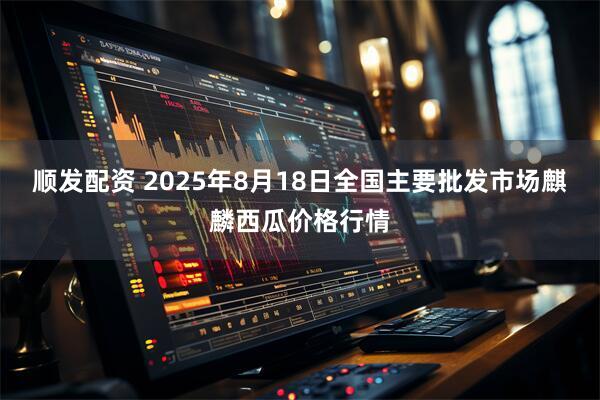 顺发配资 2025年8月18日全国主要批发市场麒麟西瓜价格行情