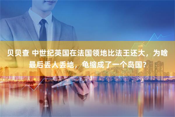 贝贝查 中世纪英国在法国领地比法王还大，为啥最后丢人丢地，龟缩成了一个岛国？