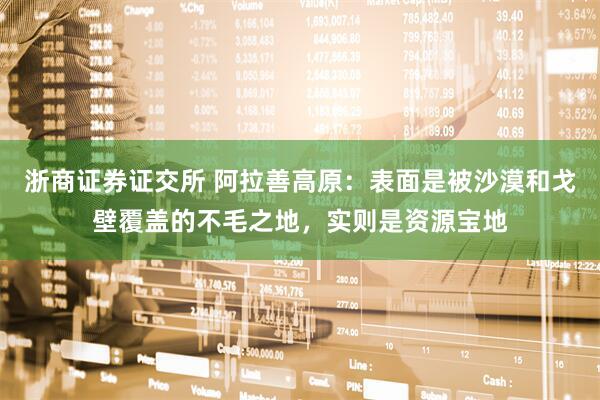 浙商证券证交所 阿拉善高原：表面是被沙漠和戈壁覆盖的不毛之地，实则是资源宝地