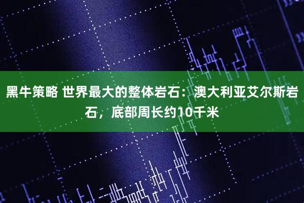 黑牛策略 世界最大的整体岩石：澳大利亚艾尔斯岩石，底部周长约10千米