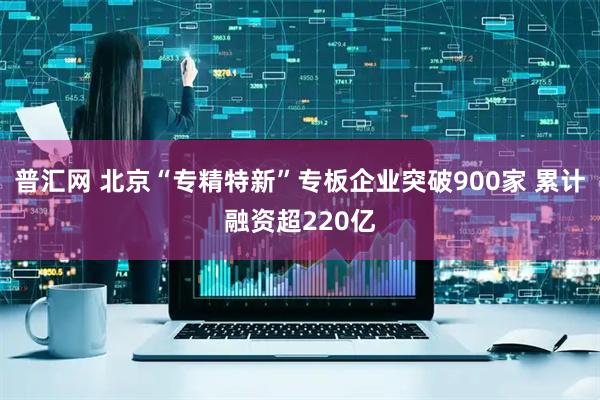 普汇网 北京“专精特新”专板企业突破900家 累计融资超220亿