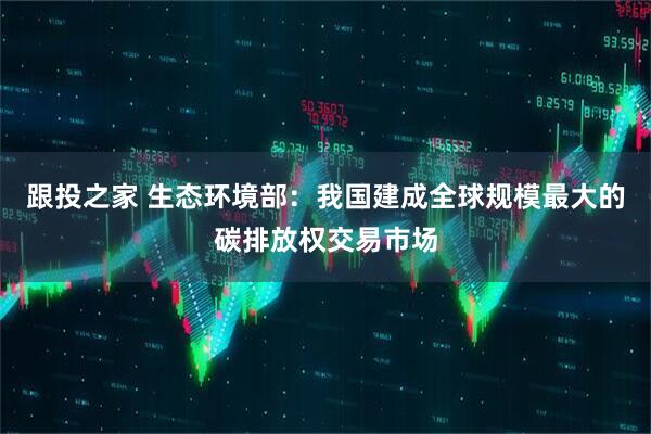 跟投之家 生态环境部：我国建成全球规模最大的碳排放权交易市场