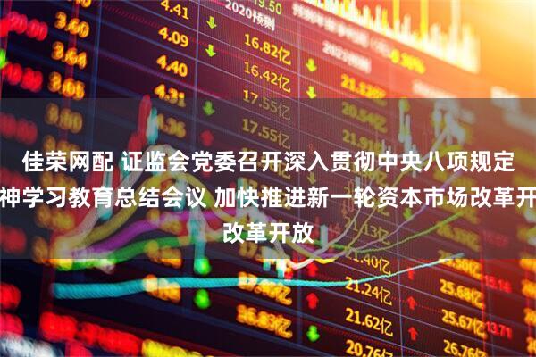 佳荣网配 证监会党委召开深入贯彻中央八项规定精神学习教育总结会议 加快推进新一轮资本市场改革开放