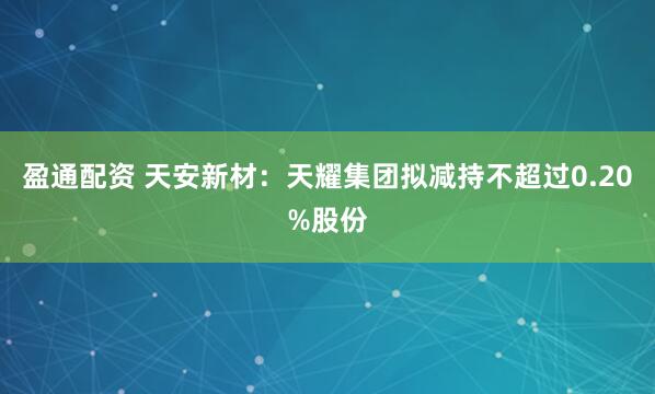 盈通配资 天安新材：天耀集团拟减持不超过0.20%股份