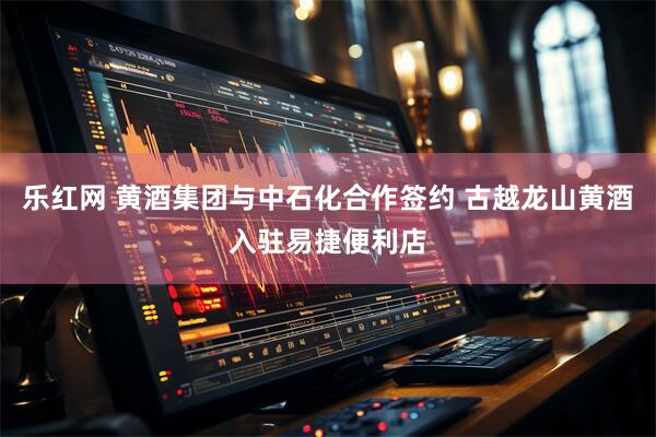 乐红网 黄酒集团与中石化合作签约 古越龙山黄酒入驻易捷便利店