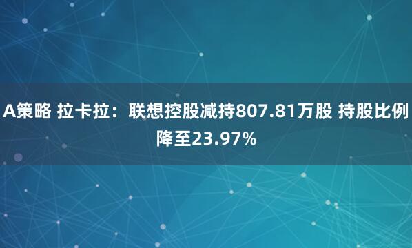 A策略 拉卡拉：联想控股减持807.81万股 持股比例降至23.97%