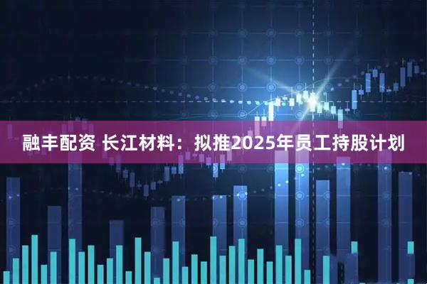 融丰配资 长江材料：拟推2025年员工持股计划