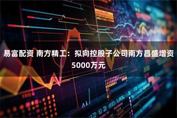 易富配资 南方精工：拟向控股子公司南方昌盛增资5000万元