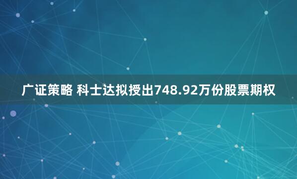 广证策略 科士达拟授出748.92万份股票期权