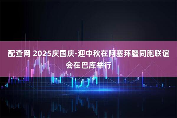 配查网 2025庆国庆·迎中秋在阿塞拜疆同胞联谊会在巴库举行