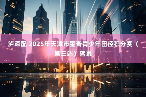 泸深配 2025年天津市星奇青少年田径积分赛(第三站)落幕
