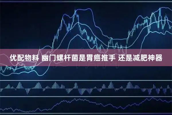 优配物料 幽门螺杆菌是胃癌推手&#32;还是减肥神器