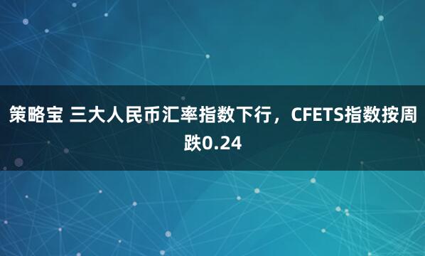 策略宝 三大人民币汇率指数下行，CFETS指数按周跌0.24