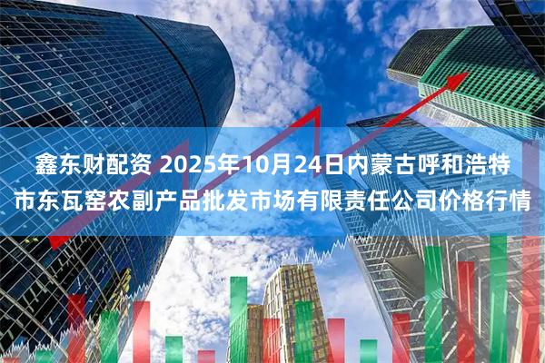 鑫东财配资 2025年10月24日内蒙古呼和浩特市东瓦窑农副产品批发市场有限责任公司价格行情