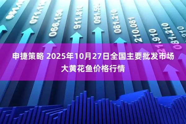 申捷策略 2025年10月27日全国主要批发市场大黄花鱼价格行情