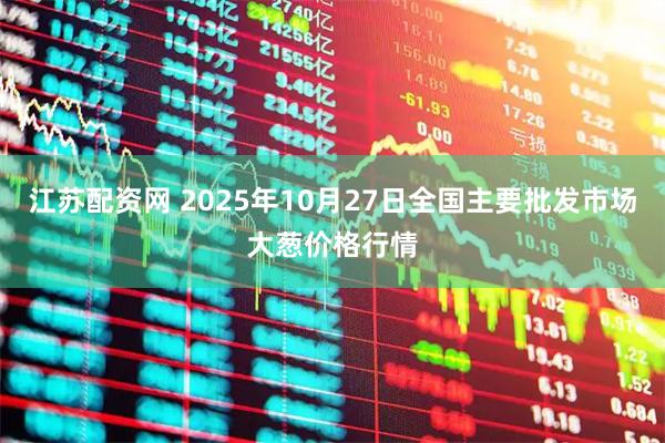 江苏配资网 2025年10月27日全国主要批发市场大葱价格行情