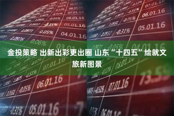 金投策略 出新出彩更出圈 山东“十四五”绘就文旅新图景