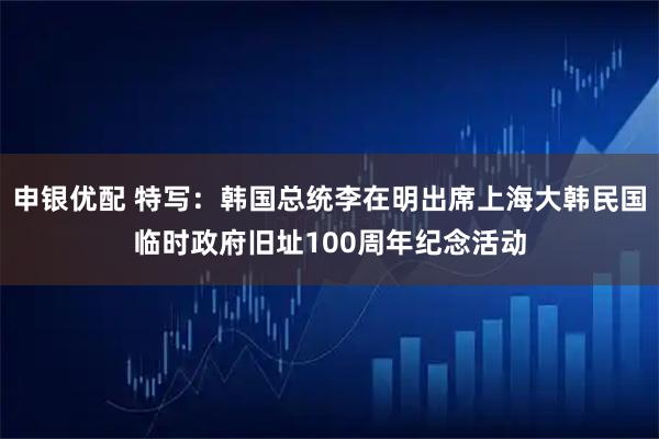 申银优配 特写：韩国总统李在明出席上海大韩民国临时政府旧址100周年纪念活动