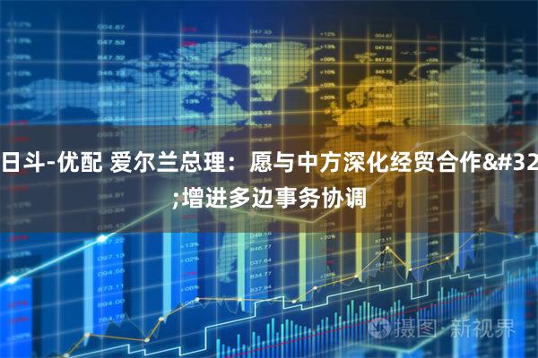 日斗-优配 爱尔兰总理：愿与中方深化经贸合作 增进多边事务协调