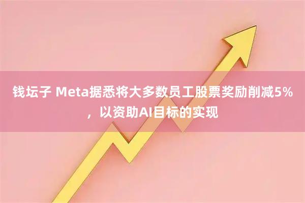 钱坛子 Meta据悉将大多数员工股票奖励削减5%，以资助AI目标的实现