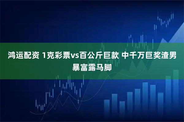 鸿运配资 1克彩票vs百公斤巨款 中千万巨奖渣男暴富露马脚
